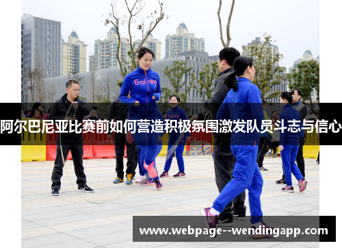 阿尔巴尼亚比赛前如何营造积极氛围激发队员斗志与信心